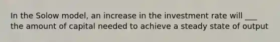 In the Solow model, an increase in the investment rate will ___ the amount of capital needed to achieve a steady state of output