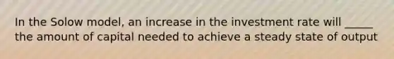 In the Solow model, an increase in the investment rate will _____ the amount of capital needed to achieve a steady state of output