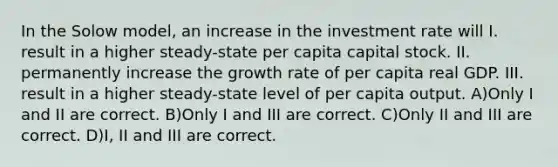 In the Solow model, an increase in the investment rate will I. result in a higher steady-state per capita capital stock. II. permanently increase the growth rate of per capita real GDP. III. result in a higher steady-state level of per capita output. A)Only I and II are correct. B)Only I and III are correct. C)Only II and III are correct. D)I, II and III are correct.