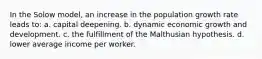 In the Solow model, an increase in the population growth rate leads to: a. capital deepening. b. dynamic economic growth and development. c. the fulfillment of the Malthusian hypothesis. d. lower average income per worker.