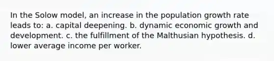 In the Solow model, an increase in the population growth rate leads to: a. capital deepening. b. dynamic economic growth and development. c. the fulfillment of the Malthusian hypothesis. d. lower average income per worker.