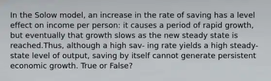 In the Solow model, an increase in the rate of saving has a level effect on income per person: it causes a period of rapid growth, but eventually that growth slows as the new steady state is reached.Thus, although a high sav- ing rate yields a high steady-state level of output, saving by itself cannot generate persistent economic growth. True or False?