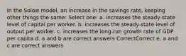 In the Solow model, an increase in the savings rate, keeping other things the same: Select one: a. increases the steady-state level of capital per worker. b. increases the steady-state level of output per worker. c. increases the long-run growth rate of GDP per capita d. a and b are correct answers CorrectCorrect e. a and c are correct answers