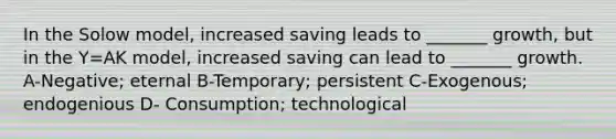 In the Solow model, increased saving leads to _______ growth, but in the Y=AK model, increased saving can lead to _______ growth. A-Negative; eternal B-Temporary; persistent C-Exogenous; endogenious D- Consumption; technological