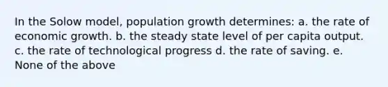 In the Solow model, population growth determines: a. the rate of economic growth. b. the steady state level of per capita output. c. the rate of technological progress d. the rate of saving. e. None of the above