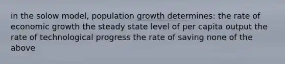 in the solow model, population growth determines: the rate of economic growth the steady state level of per capita output the rate of technological progress the rate of saving none of the above