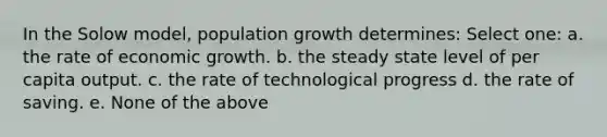 In the Solow model, population growth determines: Select one: a. the rate of economic growth. b. the steady state level of per capita output. c. the rate of technological progress d. the rate of saving. e. None of the above