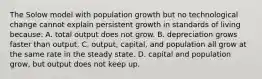 The Solow model with population growth but no technological change cannot explain persistent growth in standards of living because: A. total output does not grow. B. depreciation grows faster than output. C. output, capital, and population all grow at the same rate in the steady state. D. capital and population grow, but output does not keep up.