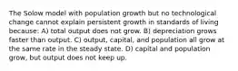 The Solow model with population growth but no technological change cannot explain persistent growth in standards of living because: A) total output does not grow. B) depreciation grows faster than output. C) output, capital, and population all grow at the same rate in the steady state. D) capital and population grow, but output does not keep up.