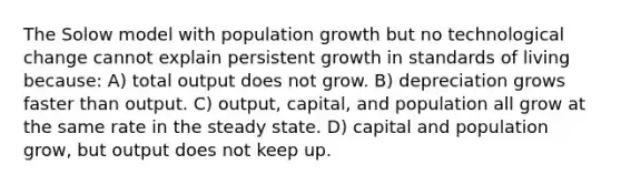 The Solow model with population growth but no technological change cannot explain persistent growth in standards of living because: A) total output does not grow. B) depreciation grows faster than output. C) output, capital, and population all grow at the same rate in the steady state. D) capital and population grow, but output does not keep up.