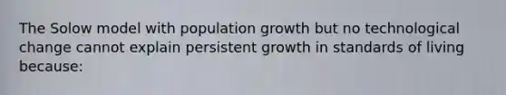 The Solow model with population growth but no technological change cannot explain persistent growth in standards of living because: