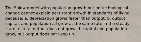 The Solow model with population growth but no technological change cannot explain persistent growth in standards of living because: a. depreciation grows faster than output. b. output, capital, and population all grow at the same rate in the steady state. c. total output does not grow. d. capital and population grow, but output does not keep up.