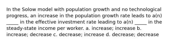 In the Solow model with population growth and no technological progress, an increase in the population growth rate leads to a(n) _____ in the effective investment rate leading to a(n) _____ in the steady-state income per worker. a. increase; increase b. increase; decrease c. decrease; increase d. decrease; decrease