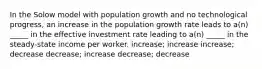 In the Solow model with population growth and no technological progress, an increase in the population growth rate leads to a(n) _____ in the effective investment rate leading to a(n) _____ in the steady-state income per worker. increase; increase increase; decrease decrease; increase decrease; decrease