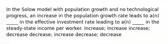 In the Solow model with population growth and no technological progress, an increase in the population growth rate leads to a(n) _____ in the effective investment rate leading to a(n) _____ in the steady-state income per worker. increase; increase increase; decrease decrease; increase decrease; decrease