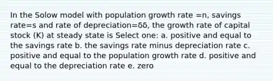 In the Solow model with population growth rate =n, savings rate=s and rate of depreciation=δδ, the growth rate of capital stock (K) at steady state is Select one: a. positive and equal to the savings rate b. the savings rate minus depreciation rate c. positive and equal to the population growth rate d. positive and equal to the depreciation rate e. zero