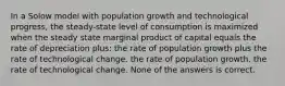 In a Solow model with population growth and technological progress, the steady-state level of consumption is maximized when the steady state marginal product of capital equals the rate of depreciation plus: the rate of population growth plus the rate of technological change. the rate of population growth. the rate of technological change. None of the answers is correct.