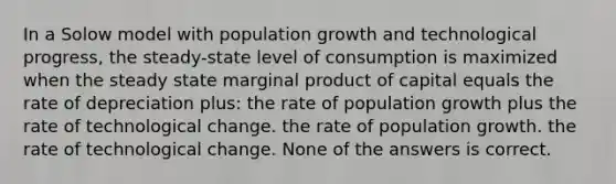 In a Solow model with population growth and technological progress, the steady-state level of consumption is maximized when the steady state marginal product of capital equals the rate of depreciation plus: the rate of population growth plus the rate of technological change. the rate of population growth. the rate of technological change. None of the answers is correct.