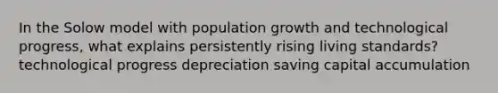 In the Solow model with population growth and technological progress, what explains persistently rising living standards? technological progress depreciation saving capital accumulation