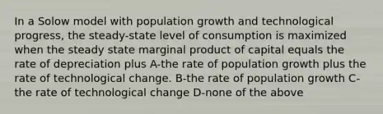 In a Solow model with population growth and technological progress, the steady-state level of consumption is maximized when the steady state marginal product of capital equals the rate of depreciation plus A-the rate of population growth plus the rate of technological change. B-the rate of population growth C-the rate of technological change D-none of the above