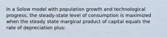 In a Solow model with population growth and technological progress, the steady-state level of consumption is maximized when the steady state marginal product of capital equals the rate of depreciation plus: