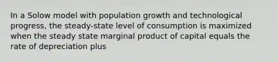 In a Solow model with population growth and technological progress, the steady-state level of consumption is maximized when the steady state marginal product of capital equals the rate of depreciation plus