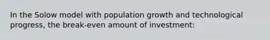 In the Solow model with population growth and technological progress, the break-even amount of investment: