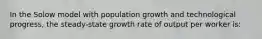 In the Solow model with population growth and technological progress, the steady-state growth rate of output per worker is: