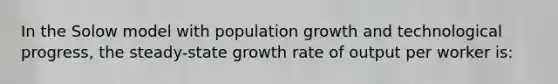 In the Solow model with population growth and technological progress, the steady-state growth rate of output per worker is: