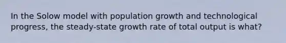 In the Solow model with population growth and technological progress, the steady-state growth rate of total output is what?