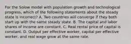 For the Solow model with population growth and technological progress, which of the following statements about the steady state is incorrect? A. Two countries will converge if they both start up with the same steady state. B. The capital and labor shares of income are constant. C. Real rental price of capital is constant. D. Output per effective worker, capital per effective worker, and real wage grow at the same rate.