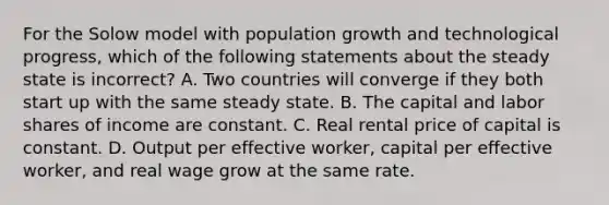 For the Solow model with population growth and technological progress, which of the following statements about the steady state is incorrect? A. Two countries will converge if they both start up with the same steady state. B. The capital and labor shares of income are constant. C. Real rental price of capital is constant. D. Output per effective worker, capital per effective worker, and real wage grow at the same rate.