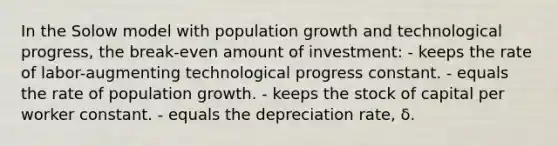 In the Solow model with population growth and technological progress, the break-even amount of investment: - keeps the rate of labor-augmenting technological progress constant. - equals the rate of population growth. - keeps the stock of capital per worker constant. - equals the depreciation rate, δ.