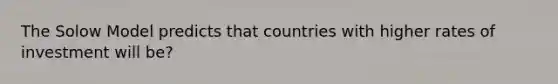 The Solow Model predicts that countries with higher rates of investment will be?