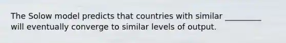 The Solow model predicts that countries with similar _________ will eventually converge to similar levels of output.