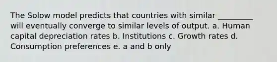 The Solow model predicts that countries with similar _________ will eventually converge to similar levels of output. a. Human capital depreciation rates b. Institutions c. Growth rates d. Consumption preferences e. a and b only