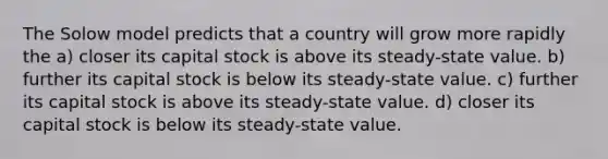 The Solow model predicts that a country will grow more rapidly the a) closer its capital stock is above its steady-state value. b) further its capital stock is below its steady-state value. c) further its capital stock is above its steady-state value. d) closer its capital stock is below its steady-state value.