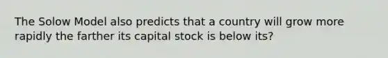 The Solow Model also predicts that a country will grow more rapidly the farther its capital stock is below its?