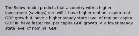 The Solow model predicts that a country with a higher investment (savings) rate will I. have higher real per capita real GDP growth II. have a higher steady state level of real per capita GDP III. have faster real per capita GDP growth IV. a lower steady state level of nominal GDP