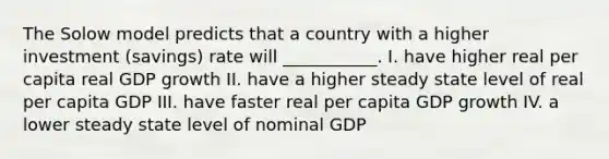 The Solow model predicts that a country with a higher investment (savings) rate will ___________. I. have higher real per capita real GDP growth II. have a higher steady state level of real per capita GDP III. have faster real per capita GDP growth IV. a lower steady state level of nominal GDP