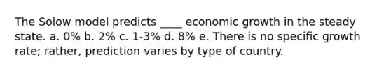 The Solow model predicts ____ economic growth in the steady state. a. 0% b. 2% c. 1-3% d. 8% e. There is no specific growth rate; rather, prediction varies by type of country.