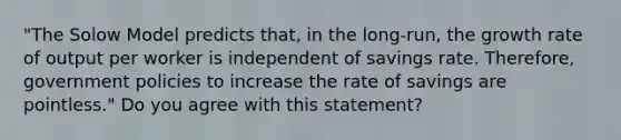 "The Solow Model predicts that, in the long-run, the growth rate of output per worker is independent of savings rate. Therefore, government policies to increase the rate of savings are pointless." Do you agree with this statement?