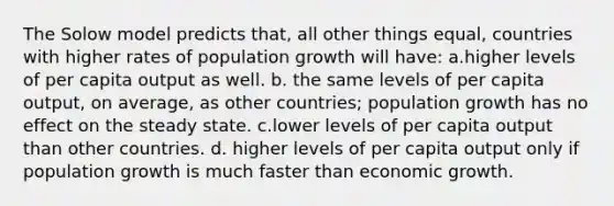 The Solow model predicts that, all other things equal, countries with higher rates of population growth will have: a.higher levels of per capita output as well. b. the same levels of per capita output, on average, as other countries; population growth has no effect on the steady state. c.lower levels of per capita output than other countries. d. higher levels of per capita output only if population growth is much faster than economic growth.