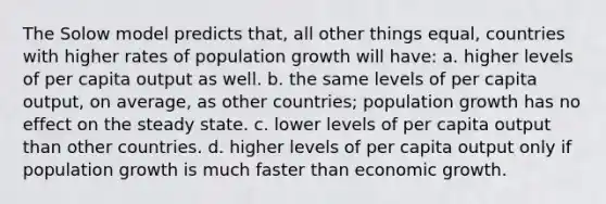 The Solow model predicts that, all other things equal, countries with higher rates of population growth will have: a. higher levels of per capita output as well. b. the same levels of per capita output, on average, as other countries; population growth has no effect on the steady state. c. lower levels of per capita output than other countries. d. higher levels of per capita output only if population growth is much faster than economic growth.