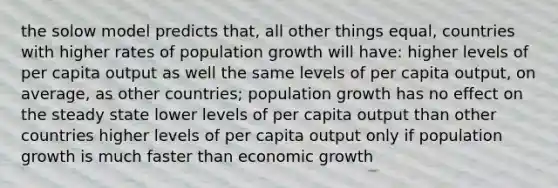 the solow model predicts that, all other things equal, countries with higher rates of population growth will have: higher levels of per capita output as well the same levels of per capita output, on average, as other countries; population growth has no effect on the steady state lower levels of per capita output than other countries higher levels of per capita output only if population growth is much faster than economic growth