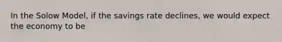 In the Solow Model, if the savings rate declines, we would expect the economy to be