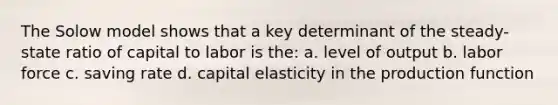 The Solow model shows that a key determinant of the steady-state ratio of capital to labor is the: a. level of output b. labor force c. saving rate d. capital elasticity in the production function