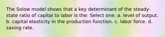 The Solow model shows that a key determinant of the steady-state ratio of capital to labor is the: Select one: a. level of output. b. capital elasticity in the production function. c. labor force. d. saving rate.