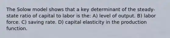 The Solow model shows that a key determinant of the steady-state ratio of capital to labor is the: A) level of output. B) labor force. C) saving rate. D) capital elasticity in the production function.