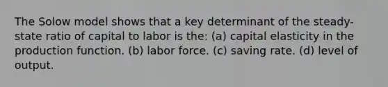 The Solow model shows that a key determinant of the steady-state ratio of capital to labor is the: (a) capital elasticity in the production function. (b) labor force. (c) saving rate. (d) level of output.